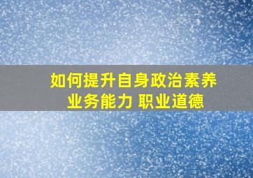 如何提升自身政治素养 业务能力 职业道德